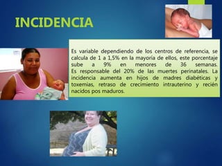 Es variable dependiendo de los centros de referencia, se
calcula de 1 a 1,5% en la mayoría de ellos, este porcentaje
sube a 9% en menores de 36 semanas.
Es responsable del 20% de las muertes perinatales. La
incidencia aumenta en hijos de madres diabéticas y
toxemias, retraso de crecimiento intrauterino y recién
nacidos pos maduros.
INCIDENCIA
 