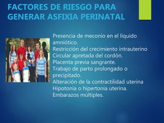 Presencia de meconio en el líquido
amniótico.
Restricción del crecimiento intrauterino
Circular apretada del cordón.
Placenta previa sangrante.
Trabajo de parto prolongado o
precipitado.
Alteración de la contractilidad uterina
Hipotonía o hipertonía uterina.
Embarazos múltiples.
FACTORES DE RIESGO PARA
GENERAR ASFIXIA PERINATAL
 