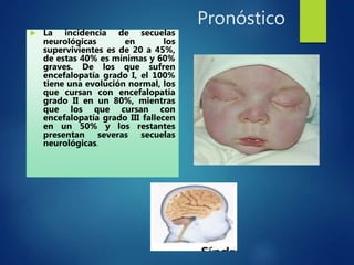 Pronóstico
 La incidencia de secuelas
neurológicas en los
supervivientes es de 20 a 45%,
de estas 40% es mínimas y 60%
graves. De los que sufren
encefalopatía grado I, el 100%
tiene una evolución normal, los
que cursan con encefalopatía
grado II en un 80%, mientras
que los que cursan con
encefalopatía grado III fallecen
en un 50% y los restantes
presentan severas secuelas
neurológicas.
 