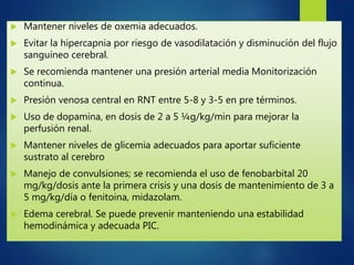  Mantener niveles de oxemia adecuados.
 Evitar la hipercapnia por riesgo de vasodilatación y disminución del flujo
sanguíneo cerebral.
 Se recomienda mantener una presión arterial media Monitorización
continua.
 Presión venosa central en RNT entre 5-8 y 3-5 en pre términos.
 Uso de dopamina, en dosis de 2 a 5 ¼g/kg/min para mejorar la
perfusión renal.
 Mantener niveles de glicemia adecuados para aportar suficiente
sustrato al cerebro
 Manejo de convulsiones; se recomienda el uso de fenobarbital 20
mg/kg/dosis ante la primera crisis y una dosis de mantenimiento de 3 a
5 mg/kg/día o fenitoina, midazolam.
 Edema cerebral. Se puede prevenir manteniendo una estabilidad
hemodinámica y adecuada PIC.
 