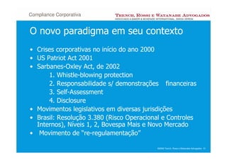 Compliance Corporativa


O novo paradigma em seu contexto
• Crises corporativas no início do ano 2000
• US Patriot Act 2001
• Sarbanes-Oxley Act, de 2002
      1. Whistle-blowing protection
      2. Responsabilidade s/ demonstrações financeiras
      3. Self-Assessment
      4. Disclosure
• Movimentos legislativos em diversas jurisdições
• Brasil: Resolução 3.380 (Risco Operacional e Controles
  Internos), Níveis 1, 2, Bovespa Mais e Novo Mercado
• Movimento de “re-regulamentação”

                                          ©2008 Trench, Rossi e Watanabe Advogados 10
 