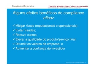 Compliance Corporativa


Alguns efeitos benéficos do compliance
                 eficaz
   Mitigar riscos (reputacionais e operacionais);
   Evitar fraudes;
   Reduzir custos;
   Elevar a qualidade do produto/serviço final;
   Difundir os valores da empresa; e
   Aumentar a confiança do investidor



                                       ©2008 Trench, Rossi e Watanabe Advogados 12
 