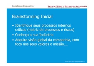 Compliance Corporativa




Brainstorming Inicial
• Identifique seus processos internos
  críticos (matriz de processos e riscos)
• Conheça a sua Indústria
• Adquira visão global da companhia, com
  foco nos seus valores e missão….



                                ©2008 Trench, Rossi e Watanabe Advogados 14
 