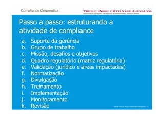 Compliance Corporativa


Passo a passo: estruturando a
atividade de compliance
a.   Suporte da gerência
b.   Grupo de trabalho
c.   Missão, desafios e objetivos
d.   Quadro regulatório (matriz regulatória)
e.   Validação (jurídico e áreas impactadas)
f.   Normatização
g.   Divulgação
h.   Treinamento
i.   Implementação
j.   Monitoramento
k.   Revisão                           ©2008 Trench, Rossi e Watanabe Advogados 15
 