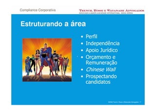 Compliance Corporativa



Estruturando a área
                           •   Perfil
                           •   Independência
                           •   Apoio Jurídico
                         . •   Orçamento e
                               Remuneração
                          • Chinese Wall
                          • Prospectando
                            candidatos


                                        ©2008 Trench, Rossi e Watanabe Advogados 17
 