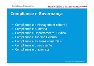 Compliance Corporativa



Compliance e Governança

•   Compliance      e    o Management (Board)
•   Compliance      e    Auditoria
•   Compliance      e    Departamento Jurídico
•   Compliance      e    Jurídico Externo
•   Compliance      e    as áreas comerciais
•   Compliance      e    o seu cliente
•   Compliance      e    o acionista


                                             ©2008 Trench, Rossi e Watanabe Advogados 18
 