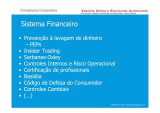 Compliance Corporativa



Sistema Financeiro
• Prevenção à lavagem de dinheiro
   – PEPs
• Insider Trading
• Sarbanes-Oxley
• Controles Internos e Risco Operacional
• Certificação de profissionais
• Basiléia
• Código de Defesa do Consumidor
• Controles Cambiais
• (…)
                                      ©2008 Trench, Rossi e Watanabe Advogados 22
 
