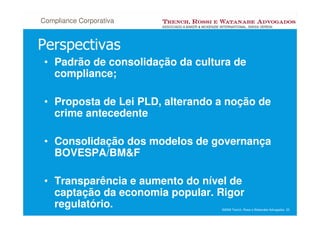 Compliance Corporativa


Perspectivas
 • Padrão de consolidação da cultura de
   compliance;

 • Proposta de Lei PLD, alterando a noção de
   crime antecedente

 • Consolidação dos modelos de governança
   BOVESPA/BM&F

 • Transparência e aumento do nível de
   captação da economia popular. Rigor
   regulatório.                   ©2008 Trench, Rossi e Watanabe Advogados 23
 
