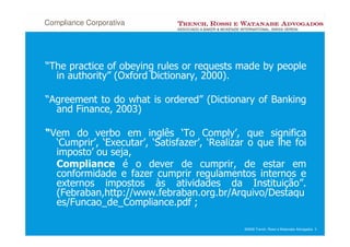 Compliance Corporativa




“The practice of obeying rules or requests made by people
  in authority” (Oxford Dictionary, 2000).

“Agreement to do what is ordered” (Dictionary of Banking
  and Finance, 2003)

“Vem do verbo em inglês ‘To Comply’, que significa
  ‘Cumprir’, ‘Executar’, ‘Satisfazer’, ‘Realizar o que lhe foi
  imposto’ ou seja,
  Compliance é o dever de cumprir, de estar em
  conformidade e fazer cumprir regulamentos internos e
  externos impostos às atividades da Instituição”.
  (Febraban,http://www.febraban.org.br/Arquivo/Destaqu
  es/Funcao_de_Compliance.pdf ;

                                               ©2008 Trench, Rossi e Watanabe Advogados 3
 
