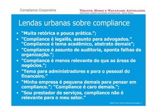Compliance Corporativa



Lendas urbanas sobre compliance
• “Muita retórica e pouca prática.”;
• “Compliance é legalês, assunto para advogados.”
  “Compliance é tema acadêmico, abstrato demais”;
• “Compliance é assunto de auditoria, aponta falhas da
  organização.”;
• “Compliance é menos relevante do que as áreas de
  negócios.”;
• “Tema para administradores e para o pessoal do
  financeiro.”
• “Minha empresa é pequena demais para pensar em
  compliance.”; “Compliance é caro demais.”;
• “Sou prestador de serviços, compliance não é
  relevante para o meu setor.”
                                        ©2008 Trench, Rossi e Watanabe Advogados 5
 