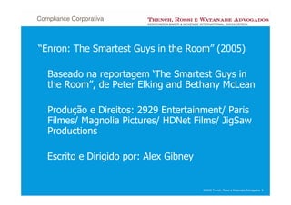 Compliance Corporativa



“Enron: The Smartest Guys in the Room” (2005)

   Baseado na reportagem ‘The Smartest Guys in
   the Room”, de Peter Elking and Bethany McLean

   Produção e Direitos: 2929 Entertainment/ Paris
   Filmes/ Magnolia Pictures/ HDNet Films/ JigSaw
   Productions

   Escrito e Dirigido por: Alex Gibney


                                         ©2008 Trench, Rossi e Watanabe Advogados 9
 