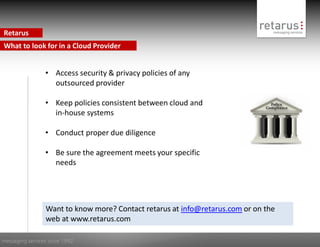 Retarus
What to look for in a Cloud Provider


                 • Access security & privacy policies of any
                   outsourced provider

                 • Keep policies consistent between cloud and
                   in-house systems

                 • Conduct proper due diligence

                 • Be sure the agreement meets your specific
                   needs




                 Want to know more? Contact retarus at info@retarus.com or on the
                 web at www.retarus.com

messaging services since 1992
 