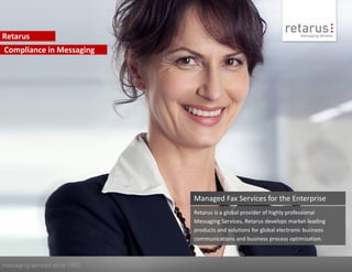 Retarus
Compliance in Messaging




                                Managed Fax Services for the Enterprise
                                Retarus is a global provider of highly professional
                                Messaging Services, Retarus develops market-leading
                                products and solutions for global electronic business
                                communications and business process optimization.



messaging services since 1992
 