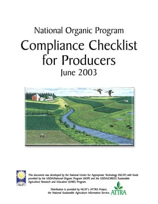 National Organic Program
Compliance Checklist
   for Producers
                            June 2003




                                                                               ©2003 USDA-NRCS




                                                        Appropriate Technology (NCA
 This document was developed by the National Center for Appropriate Technology (NCAT) with funds
 provided by the USDA/National Organic Program (NOP) and the USDA/CSREES Sustainable
 provided        USDA/National Organic Program                 USDA/CSREES
             Research                      Program.
 Agriculture Research and Education (SARE) Program.

                                    provided    NCA AT          Project,
                    Distribution is provided by NCAT’s ATTRA Project,
                 the National Sustainable Agriculture Information Ser vice.
                                                                  Service.
 
