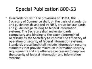 Special Publication 800-53
• In accordance with the provisions of FISMA, the
  Secretary of Commerce shall, on the basis of standards
  and guidelines developed by NIST, prescribe standards
  and guidelines pertaining to federal information
  systems. The Secretary shall make standards
  compulsory and binding to the extent determined
  necessary by the Secretary to improve the efficiency of
  operation or security of federal information systems.
  Standards prescribed shall include information security
  standards that provide minimum information security
  requirements and are otherwise necessary to improve
  the security of federal information and information
  systems
 
