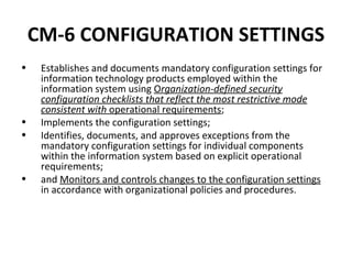 CM-6 CONFIGURATION SETTINGS
•    Establishes and documents mandatory configuration settings for
     information technology products employed within the
     information system using Organization-defined security
     configuration checklists that reflect the most restrictive mode
     consistent with operational requirements;
•    Implements the configuration settings;
•    Identifies, documents, and approves exceptions from the
     mandatory configuration settings for individual components
     within the information system based on explicit operational
     requirements;
•    and Monitors and controls changes to the configuration settings
     in accordance with organizational policies and procedures.
 