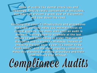 Think of audits like dental check-ups and
cleanings. They’re rarely convenient or enjoyable,
but they can prevent a great deal of discomfort
and cost down the road.
Knowing that your IT infrastructure and procedures
are under scrutiny helps you maintain focus on
critical systems. Too many wait until an audit is
eminent, leaving them to scramble at the last
minute to put their house in order. That can be
disruptive and is prone to mistakes. Instead of
checking the box once a year, it’s better to be
“audit ready” and maintain ongoing compliance.
Make this standard operating procedure and train
staff to have that mindset.

 