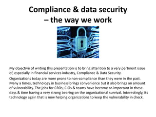 Compliance & data security
– the way we work
My objective of writing this presentation is to bring attention to a very pertinent issue
of, especially in financial services industry, Compliance & Data Security.
Organizations today are more prone to non-compliance than they were in the past.
Many a times, technology in business brings convenience but it also brings an amount
of vulnerability. The jobs for CROs, CIOs & teams have become so important in these
days & time having a very strong bearing on the organizational survival. Interestingly, its
technology again that is now helping organizations to keep the vulnerability in check.
 