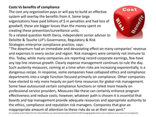 Costs Vs benefits of compliance
The cost any organization pays or will pay to build an effective
system will overlay the benefits from it. Some large
organizations have paid billions of $ in penalties and had loss of
goodwill, these are bigger losses than the money spent on
creating these prevention/surveillance units.
To a related question Keith Darcy, independent senior advisor to
Deloitte & Touche LLP’s Governance, Regulatory & Risk
Strategies enterprise compliance practice, says:
“The downturn had an immediate and devastating effect on many companies’ revenue
and expenses in every sector and region. Risk managers were certainly not immune to
this. Today, while many companies are reporting record corporate earnings, few have
any top line revenue growth. Clearly expense management continues to rule the day.
Such austerity measures, coming at a time when risks are increasing exponentially, is a
dangerous recipe. In response, some companies have collapsed ethics and compliance
departments into a single function focused primarily on compliance. Other companies
have elected to rely more heavily on part-time resources for global risk management.
Some have outsourced certain compliance functions or relied more heavily on
professional service providers. Measures like these can certainly enhance program
effectiveness and reduce costs; however, whatever path is chosen it is essential that
boards and top management provide adequate resources and appropriate authority to
the ethics, compliance and reputation risk managers. Companies that give an
inappropriate amount of attention to these risks do so at their own peril.”
For complete article follow the link: http://deloitte.wsj.com/riskandcompliance/2014/12/04/managing-global-ethics-and-compliance-as-an-asset-not-an-expense/)
 