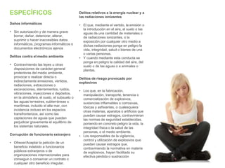 ESPECÍFICOS
Daños informáticos
• Sin autorización y de manera grave
borrar, dañar, deteriorar, alterar,
suprimir o hacer inaccesibles datos
informáticos, programas informáticos o
documentos electrónicos ajenos
Delitos contra el medio ambiente
• Contraviniendo las leyes u otras
disposiciones de carácter general
protectoras del medio ambiente,
provocar o realizar directa o
indirectamente emisiones, vertidos,
radiaciones, extracciones o
excavaciones, aterramientos, ruidos,
vibraciones, inyecciones o depósitos,
en la atmósfera, el suelo, el subsuelo o
las aguas terrestres, subterráneas o
marítimas, incluido el alta mar, con
incidencia incluso en los espacios
transfronterizos, así como las
captaciones de aguas que puedan
perjudicar gravemente el equilibrio de
los sistemas naturales.
Corrupción de funcionario extranjero
• Ofrecer/Aceptar la petición de un
beneficio indebido a funcionarios
públicos extranjeros o de
organizaciones internacionales para
conseguir o conservar un contrato o
cualquier otro beneficio irregular.
Delitos relativos a la energía nuclear y a
las radiaciones ionizantes
• El que, mediante el vertido, la emisión o
la introducción en el aire, el suelo o las
aguas de una cantidad de materiales o
de radiaciones ionizantes, o la
exposición por cualquier otro medio a
dichas radiaciones ponga en peligro la
vida, integridad, salud o bienes de una
o varias personas.
• Y cuando mediante esta conducta se
ponga en peligro la calidad del aire, del
suelo o de las aguas o a animales o
plantas.
Delitos de riesgo provocado por
explosivos
• Los que, en la fabricación,
manipulación, transporte, tenencia o
comercialización de explosivos,
sustancias inflamables o corrosivas,
tóxicas y asfixiantes, o cualesquiera
otras materias, aparatos o artificios que
puedan causar estragos, contravinieran
las normas de seguridad establecidas,
poniendo en concreto peligro la vida, la
integridad física o la salud de las
personas, o el medio ambiente.
• Los responsables de la vigilancia,
control y utilización de explosivos que
puedan causar estragos que,
contraviniendo la normativa en materia
de explosivos, hayan facilitado su
efectiva pérdida o sustracción
 