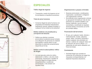 ESPECIALES
Tráfico ilegal de órganos
• Transporte y cesión de órganos con el
fin de obtener un beneficio económico
Trata de seres humanos
• Comercio ilegal de seres humanos con
propósitos de esclavitud reproductiva,
explotación sexual, trabajos forzados, o
cualquier forma moderna de esclavitud
Delitos relativos a la prostitución y
corrupción de menores
• Delitos que afectan a quienes
promovieren la práctica sexual rentada
o la utilización de personas en material
pornográfico cuando estos no han
alcanzado la edad del consentimiento
requerida por la ley
Delitos contra la salud pública: tráfico
de drogas
• Los que ejecuten actos de cultivo,
elaboración o tráfico, o de otro modo
promuevan, favorezcan o faciliten el
consumo ilegal de drogas tóxicas,
estupefacientes o sustancias
psicotrópicas, o las posean con
aquellos fines
Organizaciones o grupos criminales
• Quienes promovieren, constituyeren,
organizaren, coordinaren o dirigieren
una organización criminal
• Se entiende como organización criminal
la agrupación formada por más de dos
personas con carácter estable o por
tiempo indefinido, que de manera
concertada y coordinada se repartan
diversas tareas o funciones con el fin
de cometer delitos
Financiación del terrorismo
• El que, por cualquier medio, directa o
indirectamente, recabe, adquiera,
posea, utilice, convierta, transmita o
realice cualquier otra actividad con
bienes o valores de cualquier clase con
la intención de que se utilicen, o a
sabiendas de que serán utilizados con
fines terroristas.
Contrabando
• Actividad ilegal que consiste en
comerciar con productos sin pagar los
impuestos correspondientes, en
especial impuestos aduaneros.
 