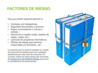 Hay que prestar especial atención a:
• Contratos con trabajadores.
• Seguridad documentos y archivos.
• Pagos a proveedores o cobros a
clientes.
• Atenciones y regalos (vales, tarjetas de
regalo, viajes, etc.).
• Licencias de programas informáticos.
• Ofertas de trabajo para persona
responsable y/o familiares., etc.
La empresa que no hubiere instalado un modelo
de prevención de delitos podría ser castigada
penalmente por esta clase de conductas. En
concreto, habría de hacer frente a las sanciones
del artículo 33.7 del CÓDIGO PENAL que tienen
la consideración de penas graves.
FACTORES DE RIESGO
 