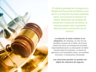 “El objetivo principal de un programa o
Modelo de Prevención de Delitos no es
eximir a la empresa de responsabilidad
penal, sino prevenir la comisión de
delitos. Mejorando las medidas de
prevención y detección de delitos, la
empresa puede crear importantes
barreras para la prevención de los
mismos.”
La adopción de estas medidas no es
obligatoria. Sin embargo, en caso de una
hipotética comisión de un delito, es la única
manera de eximir a la empresa de la posible
responsabilidad penal. La adecuación no deben
hacerla todas las empresas, no siendo de
aplicación a las sociedades civiles, comunidades
de bienes, ni empresarios individuales.
Las sanciones penales no pueden ser
objeto de cobertura de seguros.
 
