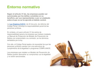 Entorno normativo
Según el artículo 31 bis, las empresas pueden ser
sancionadas por los delitos cometidos en su
beneficio, por sus representantes o por un empleado
sobre el que no se ha ejercido el debido control.
La Ley Orgánica 5/2010, de 22 de junio, de reforma del
Código Penal, introdujo la responsabilidad penal de las
personas jurídicas.
En síntesis, el nuevo artículo 31 bis exime de
responsabilidad penal a la empresa que hubiere instalado
un Manual de Protección de Modelo de Prevención de
Delitos con anterioridad a su comisión, en los términos
señalados por la ley.
Con ello, el Código Penal apela a la necesidad de que las
personas jurídicas cuenten con una estructura de
cumplimiento de la legalidad o programas COMPLIANCE.
Las empresas que instalen un Modelo de Prevención de
Delitos podrán demostrar su compromiso con la legalidad
y no serán sancionadas.
 