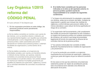 Ley Orgánica 1/2015
reforma del
CÓDIGO PENAL
El nuevo artículo 31 bis dispone que:
1. En los supuestos previstos en este código, las
personas jurídicas serán penalmente
responsables:
a) De los delitos cometidos en nombre o por cuenta de
las mismas, y en su beneficio directo o indirecto, por
sus representantes legales o por aquellos que actuando
individualmente o como integrantes de un órgano de la
persona jurídica, están autorizados para tomar
decisiones en nombre de la persona jurídica u ostentan
facultades de organización y control dentro de la
misma.
b) De los delitos cometidos, en el ejercicio de
actividades sociales y por cuenta y en beneficio directo
o indirecto de las mismas, por quienes, estando
sometidos a la autoridad de las personas físicas
mencionadas en el párrafo anterior, han podido realizar
los hechos por haberse incumplido gravemente por
aquéllos los deberes de supervisión, vigilancia y control
de su actividad atendidas las concretas circunstancias
del caso.
2. Si el delito fuere cometido por las personas
indicadas en la letra a) del apartado anterior, la
persona jurídica quedará exenta de
responsabilidad si se cumplen las siguientes
condiciones:
1.ª el órgano de administración ha adoptado y ejecutado
con eficacia, antes de la comisión del delito, modelos de
organización y gestión que incluyen las medidas de
vigilancia y control idóneas para prevenir delitos de la
misma naturaleza o para reducir de forma significativa el
riesgo de su comisión;
2.ª la supervisión del funcionamiento y del cumplimiento
del modelo de prevención implantado ha sido confiada a
un órgano de la persona jurídica con poderes autónomos
de iniciativa y de control o que tenga encomendada
legalmente la función de supervisar la eficacia de los
controles internos de la persona jurídica;
3.ª los autores individuales han cometido el delito
eludiendo fraudulentamente los modelos de organización
y de prevención y
4.ª no se ha producido una omisión o un ejercicio
insuficiente de sus funciones de supervisión, vigilancia y
control por parte del órgano al que se refiere la condición
2.ª.
En los casos en los que las anteriores circunstancias
solamente puedan ser objeto de acreditación parcial,
esta circunstancia será valorada a los efectos de
atenuación de la pena.
 