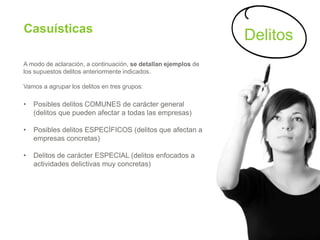 Casuísticas
A modo de aclaración, a continuación, se detallan ejemplos de
los supuestos delitos anteriormente indicados.
Vamos a agrupar los delitos en tres grupos:
• Posibles delitos COMUNES de carácter general
(delitos que pueden afectar a todas las empresas)
• Posibles delitos ESPECÍFICOS (delitos que afectan a
empresas concretas)
• Delitos de carácter ESPECIAL (delitos enfocados a
actividades delictivas muy concretas)
Delitos
 