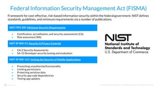 © Copyright 2017 NowSecure, Inc. All Rights Reserved. Proprietary information.
Federal Information Security Management Act (FISMA)
Framework for cost-effective, risk-based information security within the federal government. NIST defines
standards, guidelines, and minimum requirements via a number of publications.
NIST FIPS 200: Minimum Security Requirements
● Certification, accreditation, and security assessments (CA)
● Risk assessment (RA)
NIST SP 800-53: Security & Privacy Controls
● CA-2 Security Assessments
● SA-11 Developer security testing and evaluation
NIST SP 800-163: Vetting the Security of Mobile Applications
● Preventing unauthorized functionality
● Limiting permissions
● Protecting sensitive data
● Security app code dependencies
● Testing app updates
 
