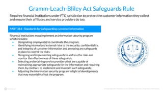 © Copyright 2017 NowSecure, Inc. All Rights Reserved. Proprietary information.
Gramm-Leach-Bliley Act Safeguards Rule
Requires financial institutions under FTC jurisdiction to protect the customer information they collect
and ensure their affiliates and service providers do too.
PART 314—Standards for safeguarding customer information
Financial institutions must implement an information security program
which includes:
● Designating employee(s) to coordinate the program;
● Identifying internal and external risks to the security, confidentiality,
and integrity of customer information and assessing any safeguards
in place to control the risks;
● Designing and implementing safeguards to address the risks and
monitor the effectiveness of these safeguards;
● Selecting and retaining service providers that are capable of
maintaining appropriate safeguards for the information and requiring
them, by contract, to implement and maintain such safeguards;
● Adjusting the information security program in light of developments
that may materially affect the program.
 