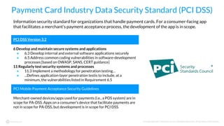 © Copyright 2017 NowSecure, Inc. All Rights Reserved. Proprietary information.
Payment Card Industry Data Security Standard (PCI DSS)
PCI DSS Version 3.2
6 Develop and maintain secure systems and applications
● 6.3 Develop internal and external software applications securely
● 6.5 Address common coding vulnerabilities in software-development
processes [based on OWASP, SANS, CERT guidance]
11 Regularly test security systems and processes
● 11.3 Implement a methodology for penetration testing…
● ...Defines application-layer penetration testis to include, at a
minimum, the vulnerabilities listed in Requirement 6.5
PCI Mobile Payment Acceptance Security Guidelines
Merchant-owned devices/apps used for payments (i.e., a POS system) are in
scope for PA-DSS. Apps on a consumer’s device that facilitate payments are
not in scope for PA-DSS, but development is in scope for PCI DSS.
Information security standard for organizations that handle payment cards. For a consumer-facing app
that facilitates a merchant’s payment acceptance process, the development of the app is in scope.
 
