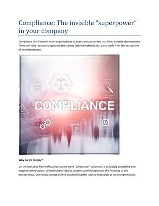 Compliance: The invisible “superpower”
in your company
Compliance is still seen in many organisations as an extraneous burden that limits creative development.
There are valid reasons to approach the subject fast and methodically, particularly from the perspective
of an entrepreneur.
Why do we comply?
On the executive floors of businesses, the word "compliance" continues to be largely associated with
negative connotations. It implies both liability concerns and limitations on the flexibility of the
entrepreneur. One would almost believe that following the rules is impossible or un entrepreneurial.
 