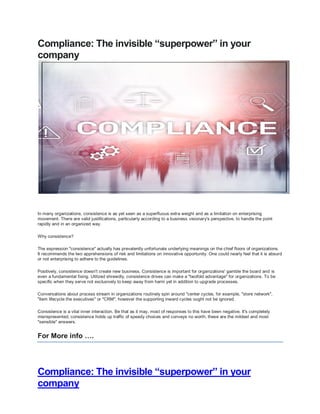 Compliance: The invisible “superpower” in your
company
Compliance: The invisible “superpower” in your
company
In many organizations, consistence is as yet seen as a superfluous extra weight and as a limitation on enterprising
movement. There are valid justifications, particularly according to a business visionary's perspective, to handle the point
rapidly and in an organized way.
Why consistence?
The expression "consistence" actually has prevalently unfortunate underlying meanings on the chief floors of organizations.
It recommends the two apprehensions of risk and limitations on innovative opportunity. One could nearly feel that it is absurd
or not enterprising to adhere to the guidelines.
Positively, consistence doesn't create new business. Consistence is important for organizations' gamble the board and is
even a fundamental fixing. Utilized shrewdly, consistence drives can make a "twofold advantage" for organizations. To be
specific when they serve not exclusively to keep away from harm yet in addition to upgrade processes.
Conversations about process stream in organizations routinely spin around "center cycles, for example, "store network",
"item lifecycle the executives" or "CRM", however the supporting inward cycles ought not be ignored.
Consistence is a vital inner interaction. Be that as it may, most of responses to this have been negative. It's completely
misrepresented, consistence holds up traffic of speedy choices and conveys no worth, these are the mildest and most
"sensible" answers.
For More info ….
 