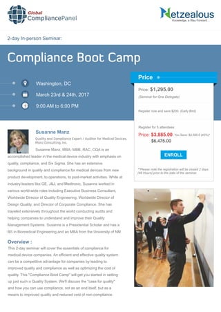 2-day In-person Seminar:
Knowledge, a Way Forward…
Compliance Boot Camp
Washington, DC
March 23rd & 24th, 2017
9:00 AM to 6:00 PM
Susanne Manz
Price: $1,295.00
(Seminar for One Delegate)
Register now and save $200. (Early Bird)
**Please note the registration will be closed 2 days
(48 Hours) prior to the date of the seminar.
Price
Overview :
Global
CompliancePanel
Susanne Manz, MBA, MBB, RAC, CQA is an
accomplished leader in the medical device industry with emphasis on
quality, compliance, and Six Sigma. She has an extensive
background in quality and compliance for medical devices from new
product development, to operations, to post-market activities. While at
industry leaders like GE, J&J, and Medtronic, Susanne worked in
various world-wide roles including Executive Business Consultant,
Worldwide Director of Quality Engineering, Worldwide Director of
Design Quality, and Director of Corporate Compliance. She has
traveled extensively throughout the world conducting audits and
helping companies to understand and improve their Quality
Management Systems. Susanne is a Presidential Scholar and has a
BS in Biomedical Engineering and an MBA from the University of NM.
This 2-day seminar will cover the essentials of compliance for
medical device companies. An efﬁcient and effective quality system
can be a competitive advantage for companies by leading to
improved quality and compliance as well as optimizing the cost of
quality. This "Compliance Boot Camp" will get you started in setting
up just such a Quality System. We'll discuss the "case for quality"
and how you can use compliance, not as an end itself, but as a
means to improved quality and reduced cost of non-compliance.
$6,475.00
Price: $3,885.00 You Save: $2,590.0 (40%)*
Register for 5 attendees
Quality and Compliance Expert / Auditor for Medical Devices,
Manz Consulting, Inc.
 