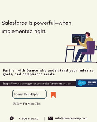 https://www.damcogroup.com/salesforce/contact-us
Partner with Damco who understand your industry,
goals, and compliance needs.
Follow For More Tips
Found This Helpful
+1 609 632 0350 info@damcogroup.com
|
Salesforce is powerful—when
implemented right.
 