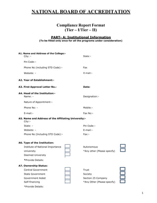 1
NATIONAL BOARD OF ACCREDITATION
Compliance Report Format
(Tier – I/Tier – II)
PART- A: Institutional Information
(To be filled only once for all the programs under consideration)
A1. Name and Address of the College:-
City: - State:-
Pin Code:-
Phone No (including STD Code):- Fax
Website: - E-mail:-
A2. Year of Establishment:-
A3. First Approval Letter No.: Date:
A4. Head of the Institution:-
Name: - Designation:-
Nature of Appointment:-
Phone No: - Mobile:-
E-mail:- Fax No:-
A5. Name and Address of the Affiliating University:-
City:-
State: - Pin Code:-
Website: - E-mail:-
Phone No (Including STD Code):- Fax:-
A6. Type of the Institution:
Institute of National Importance Autonomous
University *Any other (Please specify)
Deemed University
*Provide Details:
A7. Ownership Status:
Central Government Trust
State Government Society
Government Aided Section 25 Company
Self-financing *Any Other (Please specify)
*Provide Details:
 