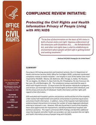 COMPLIANCE REVIEW INITIATIVE:
Protecting the Civil Rights and Health
Information Privacy of People Living
with HIV/AIDS
“To be free of discrimination on the basis of HIV status is
both a human and a civil right. Vigorous enforcement of
the Americans with Disabilities Act, . . . the Rehabilitation
Act, and other civil rights laws is vital to establishing an
environment where people will feel safe in getting tested
and seeking treatment.”
-- National HIV/AIDS Strategy for the United States
1
SUMMARY
Focusing on HIV testing, prevention and treatment services, the U.S. Department of
Health and Human Services (HHS), Office for Civil Rights (OCR), conducted coordinated
compliance reviews at twelve hospitals – one hospital in each of the twelve cities most
impacted by HIV/AIDS: Atlanta, GA; Baltimore, MD; Chicago, IL; Dallas, TX; Houston,
TX; Los Angeles, CA; Miami, FL; New York City, NY; Philadelphia, PA; San Francisco, CA;
San Juan, PR; and Washington, DC. The compliance reviews examined the ways in
which each hospital ensures: (1) equal access for HIV-positive individuals to programs
and services; (2) meaningful access for limited English proficient (LEP) individuals; and
(3) the privacy and security of individuals’ health information and their rights with
regard to that information.
OCR evaluated each hospital’s policies and practices and found that all of the hospitals
under review had implemented some policies and practices to promote equal access
and protect health information. In addition, many of the hospitals had implemented
evidence-based interventions to increase the number of newly diagnosed individuals
entering or retained in care. However, OCR also found that in some of the hospitals,
there were opportunities for improvement; and OCR provided those hospitals with
technical assistance. This report summarizes OCR’s findings and identifies additional
steps that hospitals and other health care providers can take to protect the civil rights
and health information privacy of people living with HIV/AIDS.
 