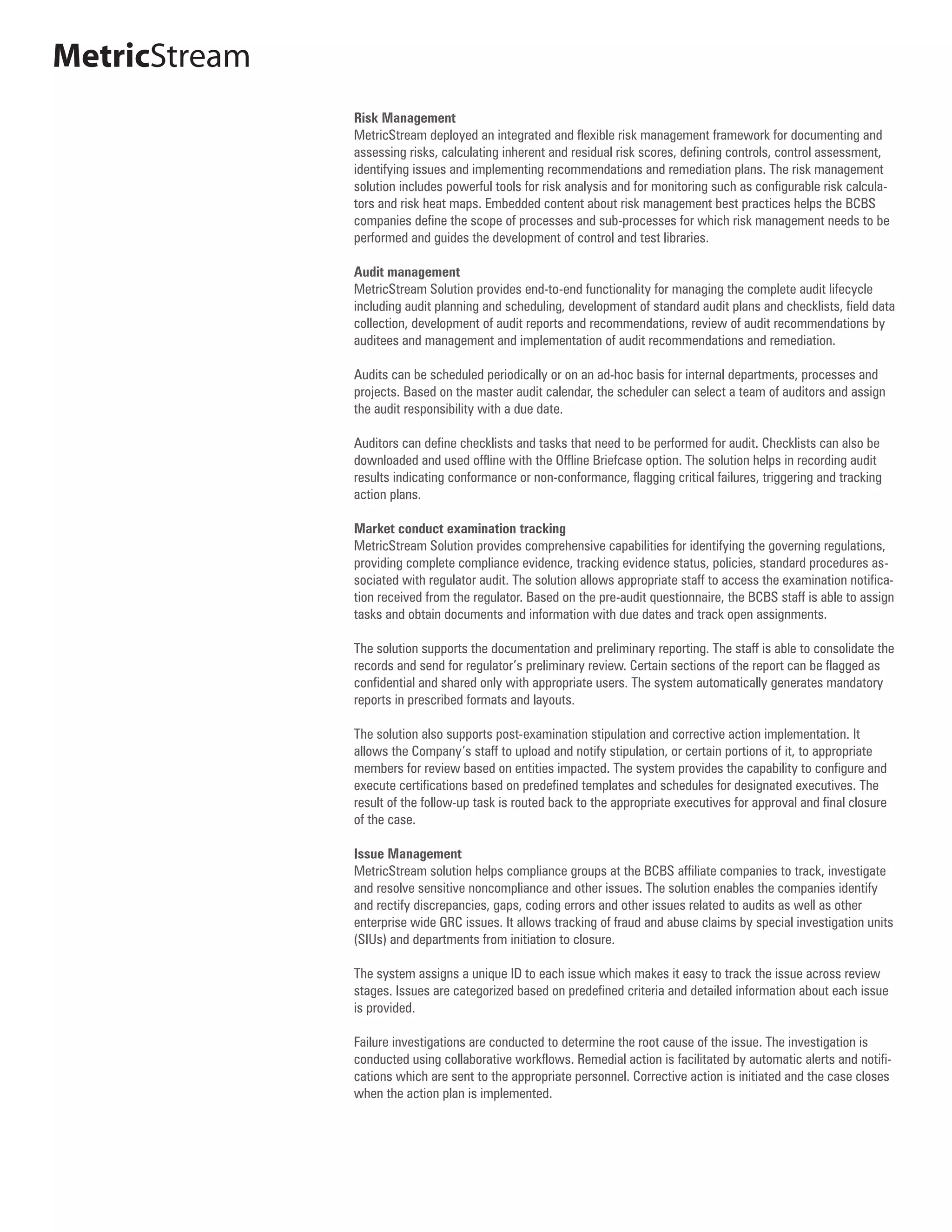 MetricStream
               Risk Management
               MetricStream deployed an integrated and flexible risk management framework for documenting and
               assessing risks, calculating inherent and residual risk scores, defining controls, control assessment,
               identifying issues and implementing recommendations and remediation plans. The risk management
               solution includes powerful tools for risk analysis and for monitoring such as configurable risk calcula-
               tors and risk heat maps. Embedded content about risk management best practices helps the BCBS
               companies define the scope of processes and sub-processes for which risk management needs to be
               performed and guides the development of control and test libraries.

               Audit management
               MetricStream Solution provides end-to-end functionality for managing the complete audit lifecycle
               including audit planning and scheduling, development of standard audit plans and checklists, field data
               collection, development of audit reports and recommendations, review of audit recommendations by
               auditees and management and implementation of audit recommendations and remediation.

               Audits can be scheduled periodically or on an ad-hoc basis for internal departments, processes and
               projects. Based on the master audit calendar, the scheduler can select a team of auditors and assign
               the audit responsibility with a due date.

               Auditors can define checklists and tasks that need to be performed for audit. Checklists can also be
               downloaded and used offline with the Offline Briefcase option. The solution helps in recording audit
               results indicating conformance or non-conformance, flagging critical failures, triggering and tracking
               action plans.

               Market conduct examination tracking
               MetricStream Solution provides comprehensive capabilities for identifying the governing regulations,
               providing complete compliance evidence, tracking evidence status, policies, standard procedures as-
               sociated with regulator audit. The solution allows appropriate staff to access the examination notifica-
               tion received from the regulator. Based on the pre-audit questionnaire, the BCBS staff is able to assign
               tasks and obtain documents and information with due dates and track open assignments.

               The solution supports the documentation and preliminary reporting. The staff is able to consolidate the
               records and send for regulator’s preliminary review. Certain sections of the report can be flagged as
               confidential and shared only with appropriate users. The system automatically generates mandatory
               reports in prescribed formats and layouts.

               The solution also supports post-examination stipulation and corrective action implementation. It
               allows the Company’s staff to upload and notify stipulation, or certain portions of it, to appropriate
               members for review based on entities impacted. The system provides the capability to configure and
               execute certifications based on predefined templates and schedules for designated executives. The
               result of the follow-up task is routed back to the appropriate executives for approval and final closure
               of the case.

               Issue Management
               MetricStream solution helps compliance groups at the BCBS affiliate companies to track, investigate
               and resolve sensitive noncompliance and other issues. The solution enables the companies identify
               and rectify discrepancies, gaps, coding errors and other issues related to audits as well as other
               enterprise wide GRC issues. It allows tracking of fraud and abuse claims by special investigation units
               (SIUs) and departments from initiation to closure.

               The system assigns a unique ID to each issue which makes it easy to track the issue across review
               stages. Issues are categorized based on predefined criteria and detailed information about each issue
               is provided.

               Failure investigations are conducted to determine the root cause of the issue. The investigation is
               conducted using collaborative workflows. Remedial action is facilitated by automatic alerts and notifi-
               cations which are sent to the appropriate personnel. Corrective action is initiated and the case closes
               when the action plan is implemented.
 