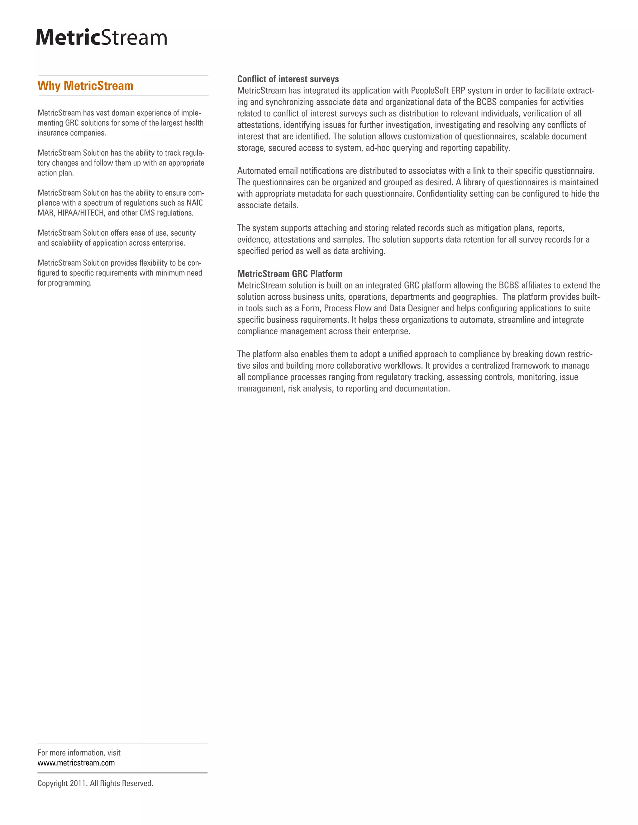 MetricStream
                                                         Conflict of interest surveys
Why MetricStream                                         MetricStream has integrated its application with PeopleSoft ERP system in order to facilitate extract-
                                                         ing and synchronizing associate data and organizational data of the BCBS companies for activities
MetricStream has vast domain experience of imple-        related to conflict of interest surveys such as distribution to relevant individuals, verification of all
menting GRC solutions for some of the largest health     attestations, identifying issues for further investigation, investigating and resolving any conflicts of
insurance companies.                                     interest that are identified. The solution allows customization of questionnaires, scalable document
                                                         storage, secured access to system, ad-hoc querying and reporting capability.
MetricStream Solution has the ability to track regula-
tory changes and follow them up with an appropriate
action plan.                                             Automated email notifications are distributed to associates with a link to their specific questionnaire.
                                                         The questionnaires can be organized and grouped as desired. A library of questionnaires is maintained
MetricStream Solution has the ability to ensure com-     with appropriate metadata for each questionnaire. Confidentiality setting can be configured to hide the
pliance with a spectrum of regulations such as NAIC      associate details.
MAR, HIPAA/HITECH, and other CMS regulations.

MetricStream Solution offers ease of use, security
                                                         The system supports attaching and storing related records such as mitigation plans, reports,
and scalability of application across enterprise.        evidence, attestations and samples. The solution supports data retention for all survey records for a
                                                         specified period as well as data archiving.
MetricStream Solution provides flexibility to be con-
figured to specific requirements with minimum need       MetricStream GRC Platform
for programming.                                         MetricStream solution is built on an integrated GRC platform allowing the BCBS affiliates to extend the
                                                         solution across business units, operations, departments and geographies. The platform provides built-
                                                         in tools such as a Form, Process Flow and Data Designer and helps configuring applications to suite
                                                         specific business requirements. It helps these organizations to automate, streamline and integrate
                                                         compliance management across their enterprise.

                                                         The platform also enables them to adopt a unified approach to compliance by breaking down restric-
                                                         tive silos and building more collaborative workflows. It provides a centralized framework to manage
                                                         all compliance processes ranging from regulatory tracking, assessing controls, monitoring, issue
                                                         management, risk analysis, to reporting and documentation.




For more information, visit
www.metricstream.com

Copyright 2011. All Rights Reserved.
 