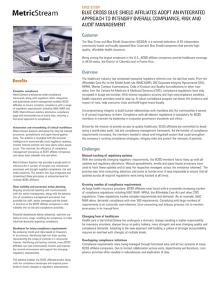 CASE STUDY
MetricStream                                              BLUE CROSS BLUE SHIELD AFFILIATES ADOPT AN INTEGRATED
                                                          APPROACH TO INTENSIFY OVERALL COMPLIANCE, RISK AND
                                                          AUDIT MANAGEMENT

                                                          Customer
                                                          The Blue Cross and Blue Shield Association (BCBSA) is a national federation of 39 independent,
                                                          community-based and locally operated Blue Cross and Blue Shield companies that provide high-
                                                          quality, affordable health insurance.

                                                          Being among the largest employers in the U.S., BCBS affiliate companies provide healthcare coverage
                                                          in all 50 states, the District of Columbia and in Puerto Rico.


                                                          Overview
                                                          The healthcare industry has witnessed sweeping regulatory reforms over the last few years. From the
Benefits                                                  Affordable Care Act to the Model Audit rule (NAIC MAR), OIG Corporate Integrity Agreements (CIA),
                                                          HIPAA, Market Conduct Examinations, Code of Conduct and Quality Accreditations to other man-
Complete compliance                                       dates from the Centers for Medicare & Medicaid Services (CMS), compliance regulations have only
MetricStream’s enterprise-wide compliance                 increased in scope and number. With intense regulatory scrutiny and high noncompliance penalties,
framework along with regulatory alerts integration        health insurance providers need to step up. A robust compliance program can lower the incidence and
and automated control management enables BCBS             impact of risks, help overcome crisis and build higher brand loyalty.
affiliates to ensure complete compliance with a range
of regulatory requirements including NAIC MAR and
CMS. MetricStream solution eliminates compliance          Uncompromising integrity to build trusted relationships with members and the communities it serves
gaps and inconsistencies at every step, ensuring a        is of utmost importance to them. Compliance with all relevant regulations is mandatory for BCBS
fool-proof approach to compliance.                        members to maintain its leadership in corporate governance standards and ethics.

Automation and streamlining of critical workflows         Driven by the mission to provide access to quality healthcare, BCBS affiliates are committed to devel-
MetricStream Solution eliminates the need for manual      oping a world-class audit, risk and compliance management framework. As the number of compliance
processes, spreadsheets and paper-based applica-          requirements increased, the members needed a robust and integrated system that could strengthen
tions. The solution is equipped with the business         the company’s existing compliance strategies, mitigate risks and protect the interests of patients.
intelligence to automatically track regulatory updates,
monitor internal controls and raise alerts when issues
occur. This improves the efficiency of compliance         Challenges
management processes at BCBS affiliate companies
and saves them valuable time and effort.                  Manual tracking of regulatory updates
                                                          With the constantly changing regulatory requirements, the BCBS members had to keep up with all
MetricStream Solution has provided a single point of      updates and regulatory alterations. Manual spreadsheets, emails and paper-based processes were
reference for a number of complex and intertwined
                                                          used to track these updates and to keep the respective managers across the enterprise informed. The
processes and brought together compliance, risk and
audit initiatives. The solution has thus integrated and   process was time-consuming, laborious and prone to human error. It was impossible to ensure that all
streamlined these processes at enterprise level for       updates across all required regulations were being tracked at all times.
multiple BCBS affiliates.
                                                          Growing number of compliance requirements
Clear visibility and corrective action planning
Ongoing structured reporting and communication
                                                          As large health insurance providers, BCBS affiliates were faced with a constantly increasing number
with the senior management, along with the automa-        of compliance regulations including NAIC MAR, HIPAA, the Affordable Care Act and other CMS
tion of compliance management processes, has              regulations. These regulations involve complex requirements and demands. As an example, NAIC
provided the staff, senior managers and the board         MAR alone, demands compliance with over 500 requirements. Complying with large numbers of
of directors at the BCBS affiliate companies a clear      requirements is an extremely cost-intensive, time-consuming and arduous process, not to mention
visibility into its risk and compliance activities.       error-prone in its manual form.
Powerful dashboards deliver enhanced, real-time vis-
ibility at every stage, enabling the companies to make
                                                          Changing face of healthcare
informed decisions regarding compliance.                  Health care in the United States has undergone a dramatic change resulting in higher responsibility
                                                          for insurance providers, sharper focus on policy holders, more stringent and ever-changing quality and
Readiness for future compliance requirements              compliance demands. Adapting to the new approach and building a culture of stronger accountability
By analyzing trends and risks based on frequency          requires an overhaul with changes at multiple levels.
of occurrence, identifying high-risk areas quickly,
documenting the scope of controls in a structured         Overlapping compliance initiatives
manner, identifying and testing controls, many BCBS
affiliates can now continuously monitor and improve
                                                          Compliance requirements were being managed through functional silos and ad hoc systems at many
the control environment and support the changing          BCBS affiliate companies. Due to limited collaboration across units, departments and locations, com-
regulatory requirements.                                  pliance activities often resulted in redundancies and duplication of data.

The solution enables the BCBS affiliates evolve along
with the compliance landscape and respond proac-
tively to future changes in regulatory requirements.
 