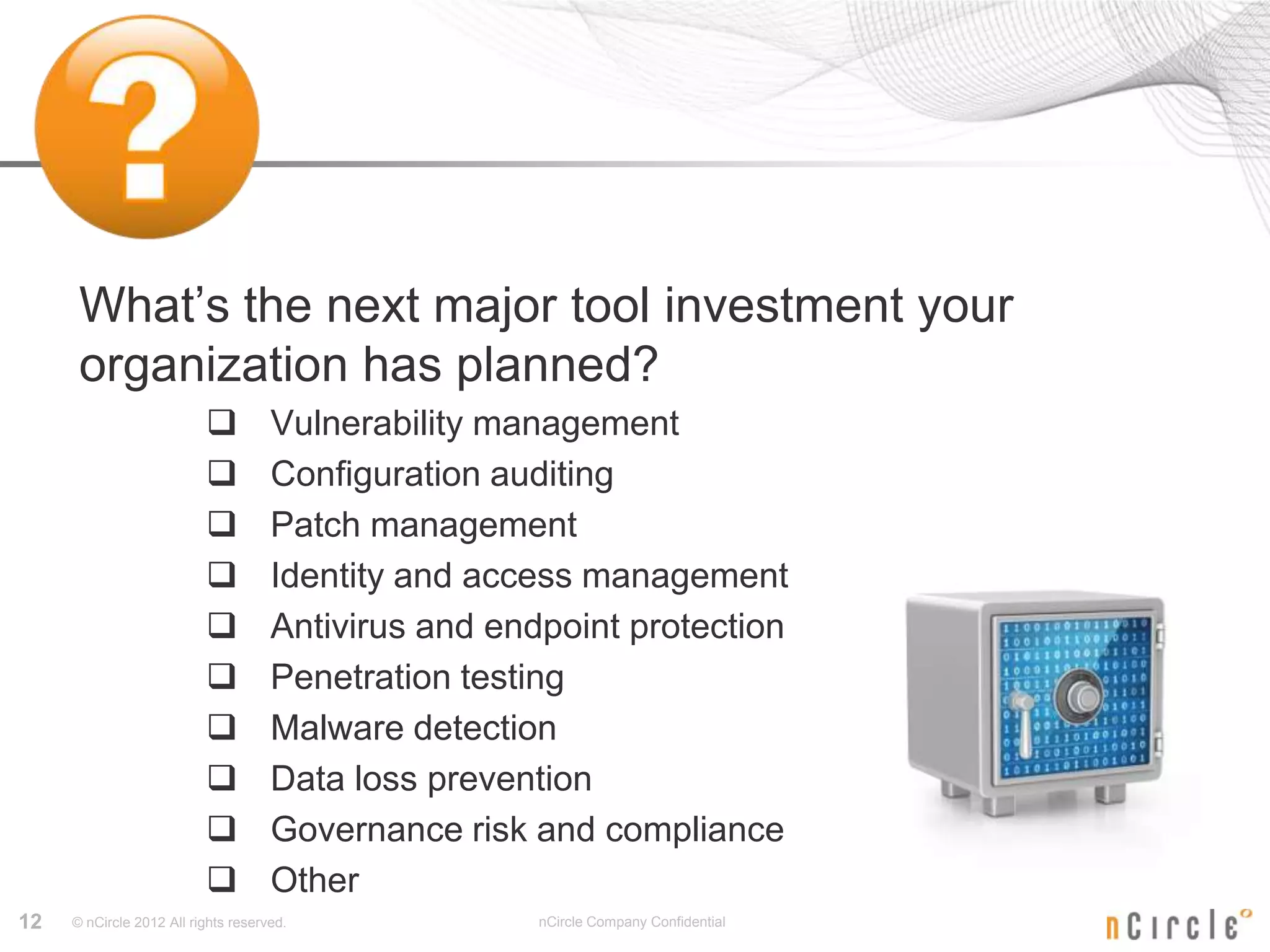 What’s the next major tool investment your
      organization has planned?
                                    Vulnerability management
                                    Configuration auditing
                                    Patch management
                                    Identity and access management
                                    Antivirus and endpoint protection
                                    Penetration testing
                                    Malware detection
                                    Data loss prevention
                                    Governance risk and compliance
                                    Other
12   © nCircle 2012 All rights reserved.              nCircle Company Confidential
 