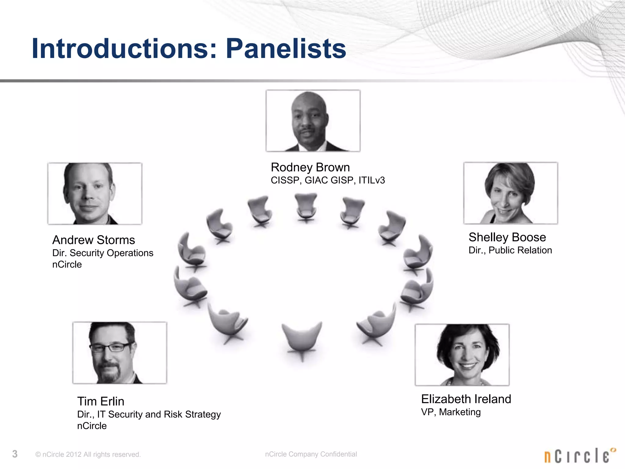 Introductions: Panelists



                                                        Rodney Brown
                                                        CISSP, GIAC GISP, ITILv3




         Andrew Storms                                                                          Shelley Boose
         Dir. Security Operations                                                               Dir., Public Relation
         nCircle




                 Tim Erlin                                                            Elizabeth Ireland
                 Dir., IT Security and Risk Strategy                                  VP, Marketing
                 nCircle

3   © nCircle 2012 All rights reserved.                nCircle Company Confidential
 