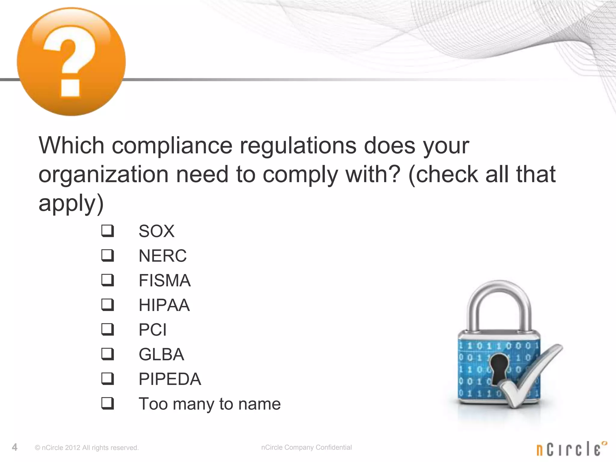 Which compliance regulations does your
     organization need to comply with? (check all that
     apply)
                                     SOX
                                     NERC
                                     FISMA
                                     HIPAA
                                     PCI
                                     GLBA
                                     PIPEDA
                                     Too many to name

4   © nCircle 2012 All rights reserved.            nCircle Company Confidential
 