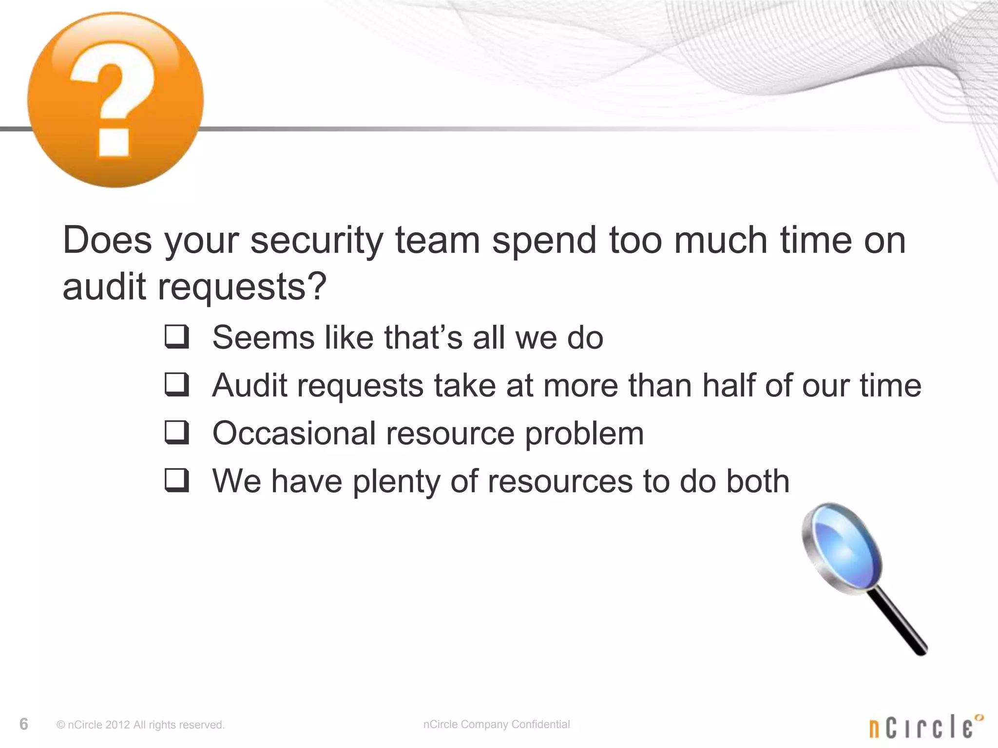 Does your security team spend too much time on
     audit requests?
                                   Seems like that’s all we do
                                   Audit requests take at more than half of our time
                                   Occasional resource problem
                                   We have plenty of resources to do both




6   © nCircle 2012 All rights reserved.           nCircle Company Confidential
 