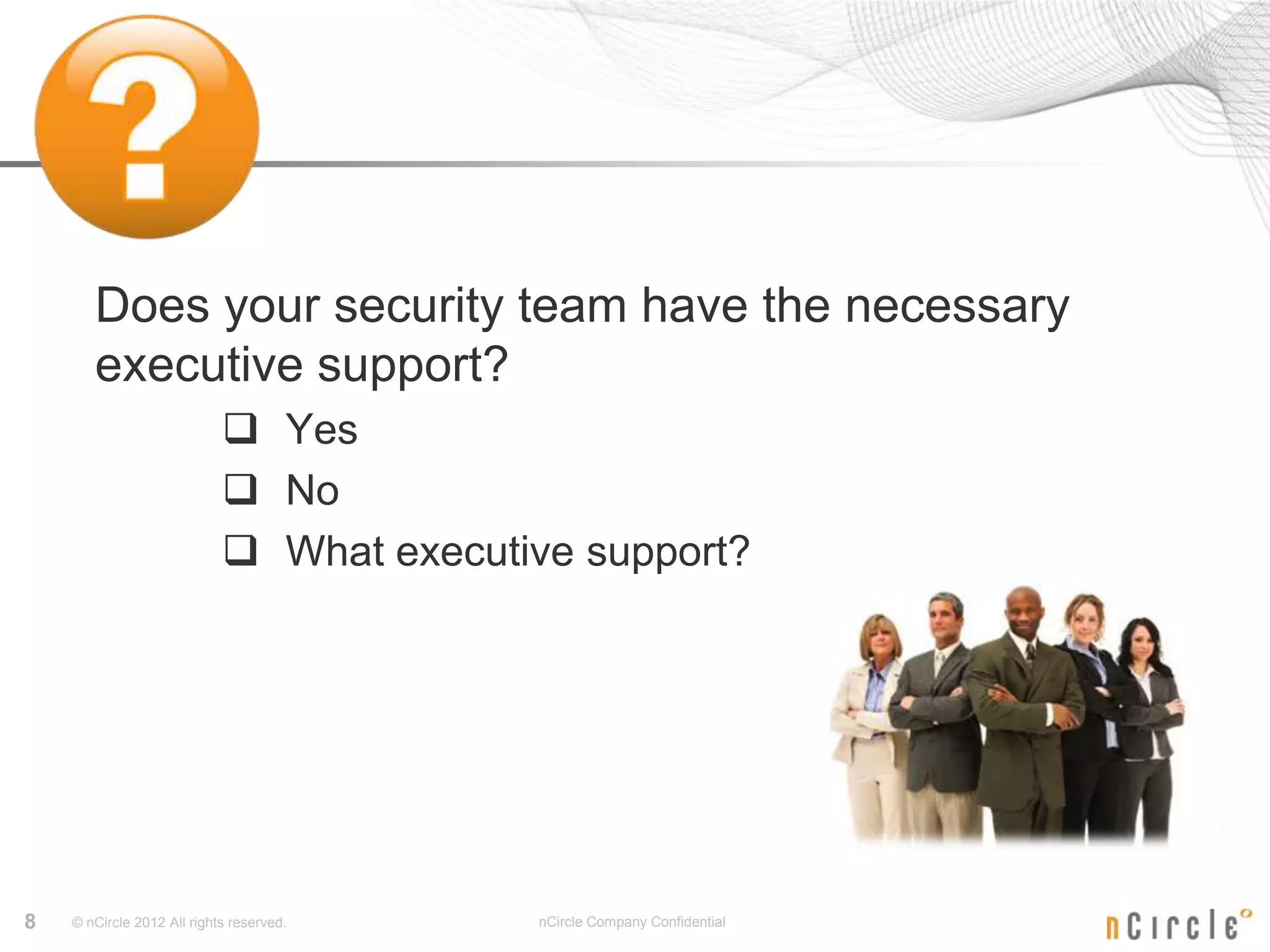 Does your security team have the necessary
       executive support?
                             Yes
                             No
                             What executive support?




8   © nCircle 2012 All rights reserved.   nCircle Company Confidential
 