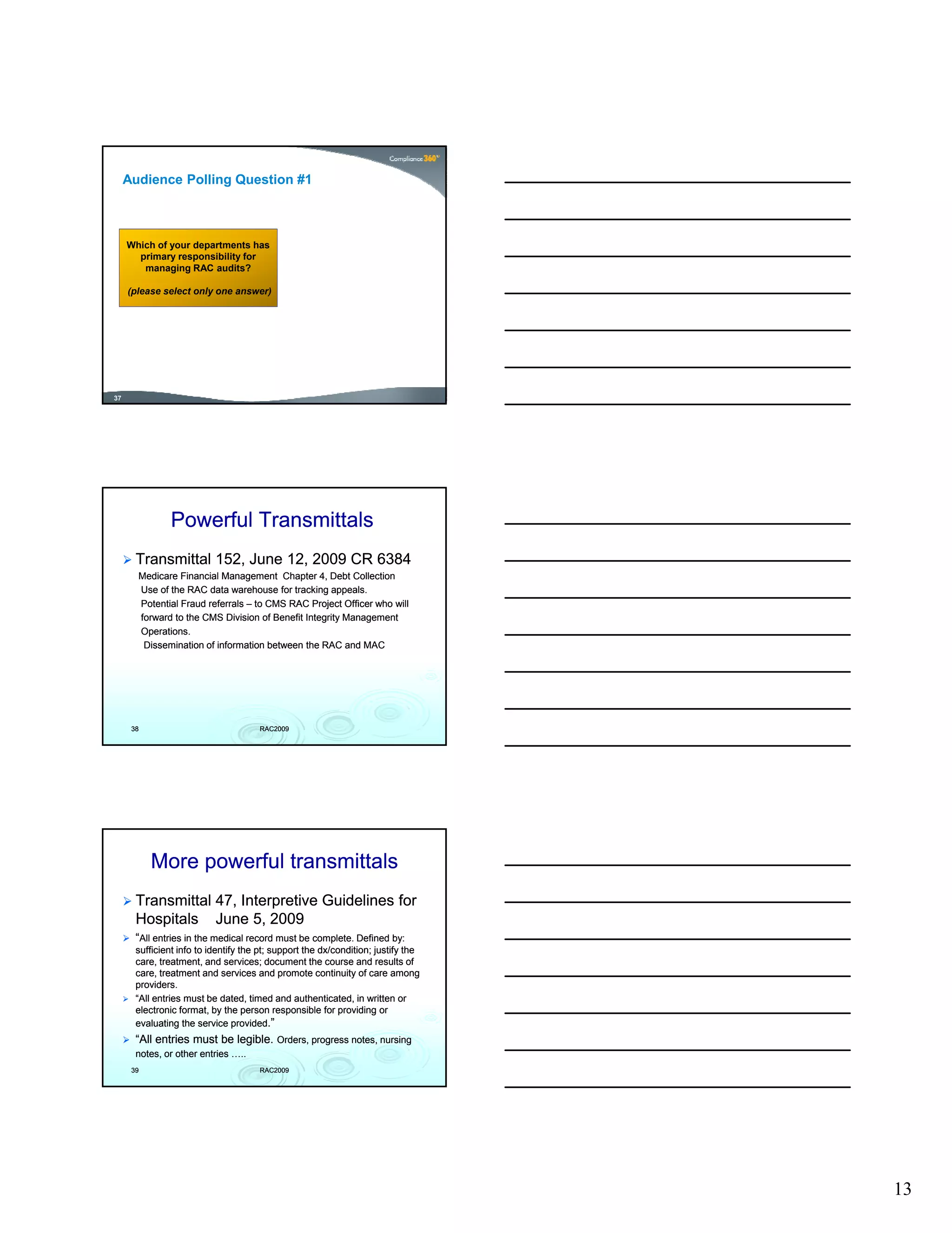 Audience Polling Question #1



     Which of your departments has
       primary responsibility for
        managing RAC audits?

     (please select only one answer)




37




                Powerful Transmittals
       Transmittal 152, June 12, 2009 CR 6384
       Medicare Financial Management Chapter 4, Debt Collection
       Use of the RAC data warehouse for tracking appeals.
       Potential Fraud referrals – to CMS RAC Project Officer who will
       forward to the CMS Division of Benefit Integrity Management
       Operations.
        Dissemination of information between the RAC and MAC




      38                              RAC2009




           More powerful transmittals
       Transmittal 47, Interpretive Guidelines for
       Hospitals June 5, 2009
       “All entries in the medical record must be complete. Defined by:
       sufficient info to identify the pt; support the dx/condition; justify the
                                                       dx/condition;
       care, treatment, and services; document the course and results of
       care, treatment and services and promote continuity of care among
       providers.
       “All entries must be dated, timed and authenticated, in written or
       electronic format, by the person responsible for providing or
       evaluating the service provided.”
       “All entries must be legible. Orders, progress notes, nursing
       notes, or other entries …..
      39                              RAC2009




                                                                                   13
 