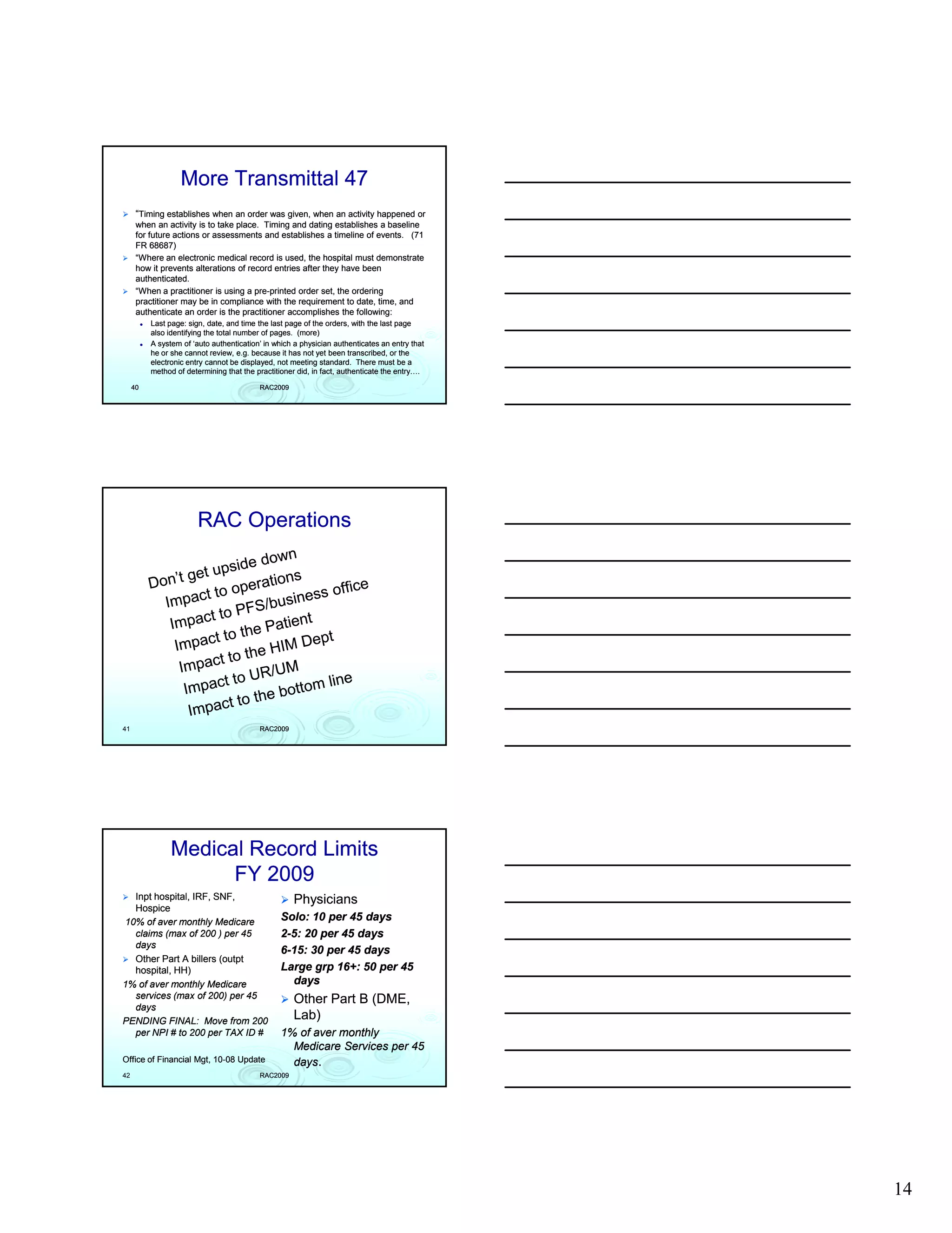 More Transmittal 47
      “Timing establishes when an order was given, when an activity happened or
      when an activity is to take place. Timing and dating establishes a baseline
      for future actions or assessments and establishes a timeline of events. (71
      FR 68687)
      “Where an electronic medical record is used, the hospital must demonstrate
      how it prevents alterations of record entries after they have been
      authenticated.
      “When a practitioner is using a pre-printed order set, the ordering
                                       pre-
      practitioner may be in compliance with the requirement to date, time, and
      authenticate an order is the practitioner accomplishes the following:
          Last page: sign, date, and time the last page of the orders, with the last page
          also identifying the total number of pages. (more)
          A system of ‘auto authentication’ in which a physician authenticates an entry that
          he or she cannot review, e.g. because it has not yet been transcribed, or the
          electronic entry cannot be displayed, not meeting standard. There must be a
          method of determining that the practitioner did, in fact, authenticate the entry….

     40                                   RAC2009




                        RAC Operations




41                                        RAC2009




                Medical Record Limits
                      FY 2009
  Inpt hospital, IRF, SNF,                          Physicians
  Hospice
10% of aver monthly Medicare                     Solo: 10 per 45 days
  claims (max of 200 ) per 45                    2-5: 20 per 45 days
  days
                                                 6-15: 30 per 45 days
  Other Part A billers (outpt
                       (outpt
  hospital, HH)                                  Large grp 16+: 50 per 45
1% of aver monthly Medicare                        days
  services (max of 200) per 45                      Other Part B (DME,
  days
PENDING FINAL: Move from 200
                                                    Lab)
  per NPI # to 200 per TAX ID #                  1% of aver monthly
                                                   Medicare Services per 45
Office of Financial Mgt, 10-08 Update
                         10-                       days.
42                                        RAC2009




                                                                                               14
 