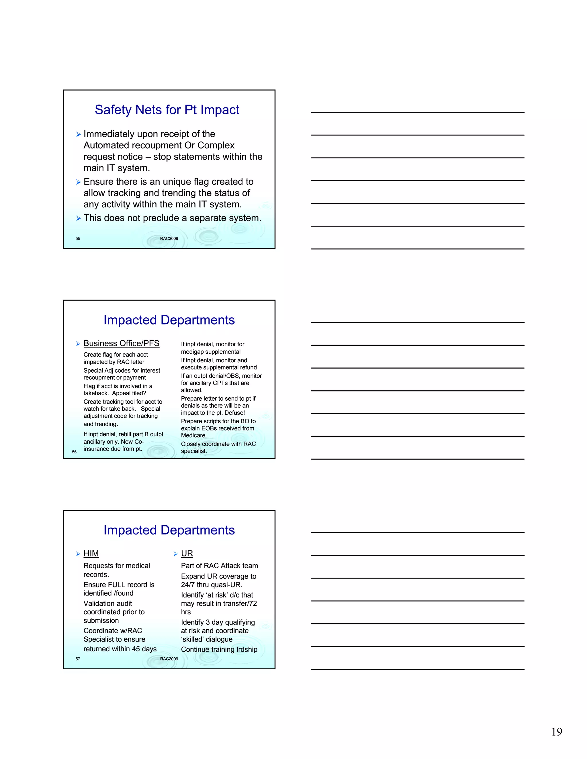 Safety Nets for Pt Impact
      Immediately upon receipt of the
      Automated recoupment Or Complex
      request notice – stop statements within the
      main IT system
               system.
      Ensure there is an unique flag created to
      allow tracking and trending the status of
      any activity within the main IT system.
      This does not preclude a separate system.
 55                                    RAC2009




              Impacted Departments
      Business Office/PFS                        If inpt denial, monitor for
      Create flag for each acct                  medigap supplemental
      impacted by RAC letter                     If inpt denial, monitor and
                                                 execute supplemental refund
      Special Adj codes for interest
      recoupment or payment                      If an outpt denial/OBS, monitor
                                                 for ancillary CPTs that are
      Flag if acct is involved in a
                                                 allowed.
      takeback.
      takeback. Appeal filed?
                                                 Prepare letter to send to pt if
      Create tracking tool for acct to
                                                 denials as there will be an
      watch for take back. Special
                                                 impact to the pt. Defuse!
      adjustment code for tracking
      and trending.                              Prepare scripts for the BO to
                                                 explain EOBs received from
      If inpt denial, rebill part B outpt        Medicare.
      ancillary only. New Co- Co-                Closely coordinate with RAC
56
      insurance due from pt.                     specialist.




              Impacted Departments
      HIM                                        UR
      Requests for medical                       Part of RAC Attack team
      records.                                   Expand UR coverage to
      Ensure FULL record is                      24/7 thru quasi-UR.
                                                             quasi-
      identified /found                          Identify ‘at risk’ d/c that
      Validation audit                           may result in transfer/72
      coordinated prior to                       hrs
      submission                                 Identify 3 day qualifying
      Coordinate w/RAC                           at risk and coordinate
      Specialist to ensure                       ‘skilled’ dialogue
      returned within 45 days                    Continue training lrdship
 57                                    RAC2009




                                                                                   19
 